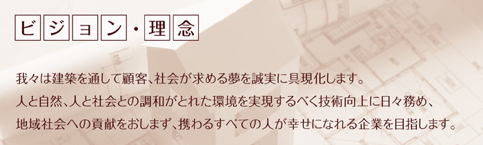 ビジョン・理念
「我々は建築を通して顧客、社会が求める夢を誠実に具現化します。
人と自然、人と社会との調和がとれた環境を実現するべく技術向上に日々務め、
地域社会への貢献をおしまず、携わるすべての人が幸せになれる企業を目指します。」